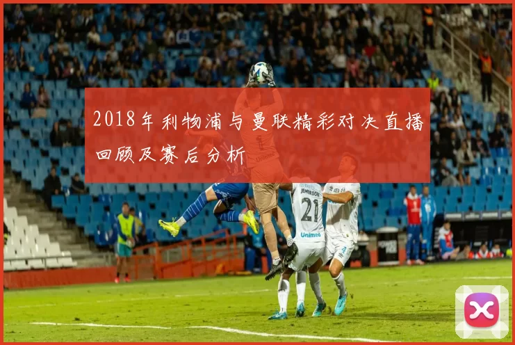 2018年利物浦与曼联精彩对决直播回顾及赛后分析