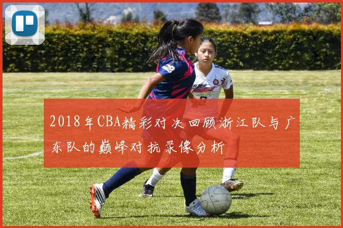 2018年CBA精彩对决回顾浙江队与广东队的巅峰对抗录像分析