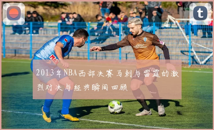 2013年NBA西部决赛马刺与雷霆的激烈对决与经典瞬间回顾