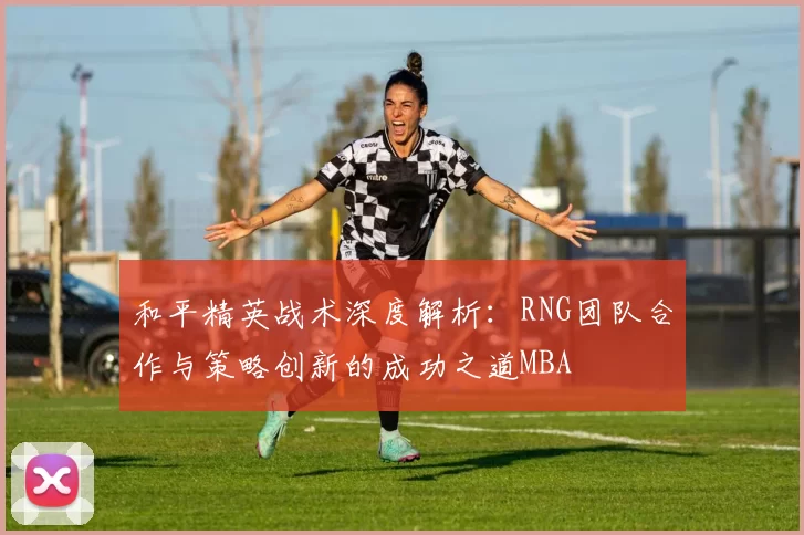 和平精英战术深度解析：RNG团队合作与策略创新的成功之道MBA