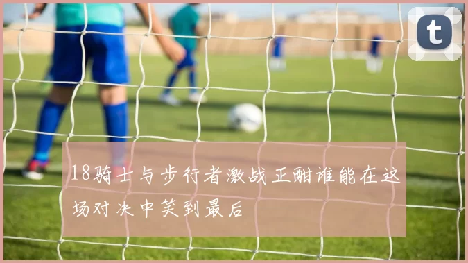 18骑士与步行者激战正酣谁能在这场对决中笑到最后