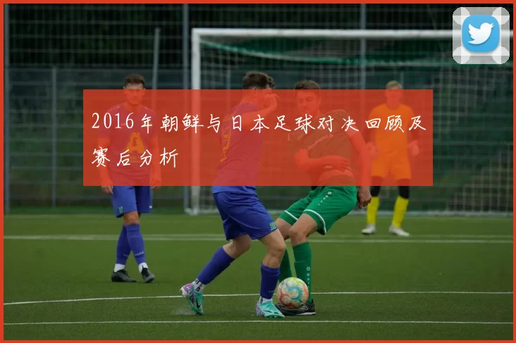 2016年朝鲜与日本足球对决回顾及赛后分析