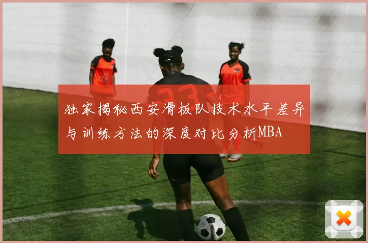 独家揭秘西安滑板队技术水平差异与训练方法的深度对比分析MBA
