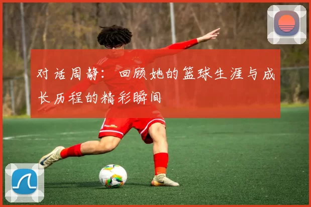 对话周静：回顾她的篮球生涯与成长历程的精彩瞬间