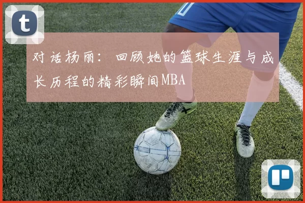 对话杨丽：回顾她的篮球生涯与成长历程的精彩瞬间MBA