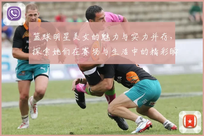 篮球明星美女的魅力与实力并存，探索她们在赛场与生活中的精彩瞬间