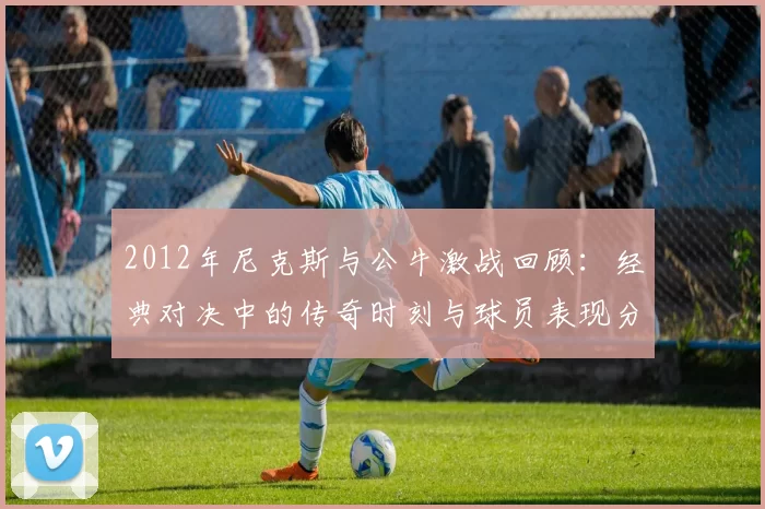 2012年尼克斯与公牛激战回顾：经典对决中的传奇时刻与球员表现分析