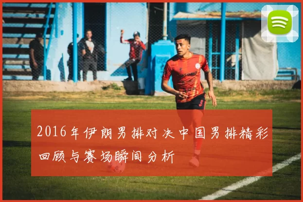 2016年伊朗男排对决中国男排精彩回顾与赛场瞬间分析