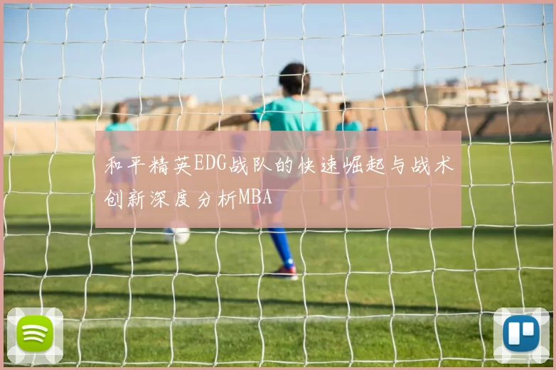 和平精英EDG战队的快速崛起与战术创新深度分析MBA